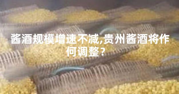 酱酒规模增速不减,贵州酱酒将作何调整？ 